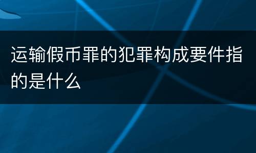 运输假币罪的犯罪构成要件指的是什么