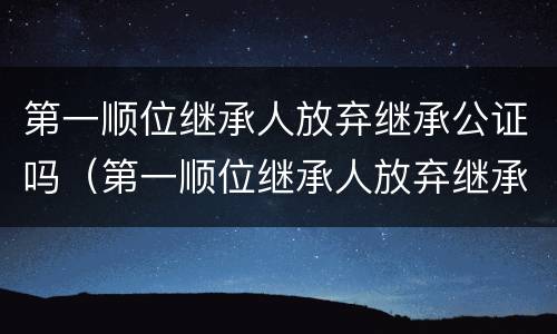 第一顺位继承人放弃继承公证吗（第一顺位继承人放弃继承权能否公证至第二顺位继承）