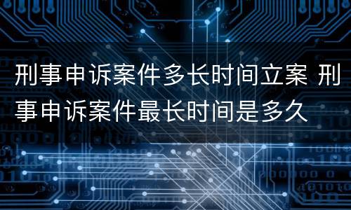 刑事申诉案件多长时间立案 刑事申诉案件最长时间是多久