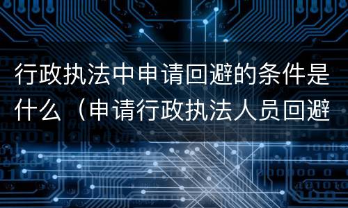 行政执法中申请回避的条件是什么（申请行政执法人员回避）