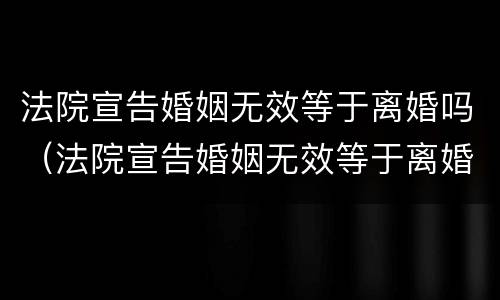 法院宣告婚姻无效等于离婚吗（法院宣告婚姻无效等于离婚吗为什么）