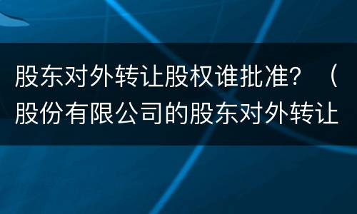 股东对外转让股权谁批准？（股份有限公司的股东对外转让股权）