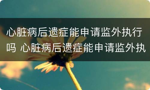 心脏病后遗症能申请监外执行吗 心脏病后遗症能申请监外执行吗视频