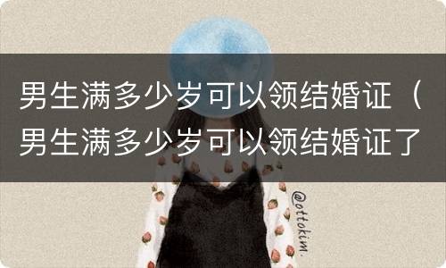 男生满多少岁可以领结婚证（男生满多少岁可以领结婚证了）