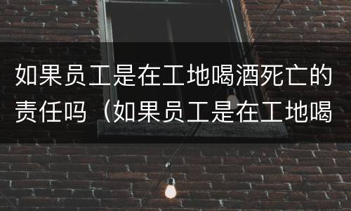 如果员工是在工地喝酒死亡的责任吗（如果员工是在工地喝酒死亡的责任吗）