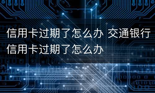 信用卡过期了怎么办 交通银行信用卡过期了怎么办