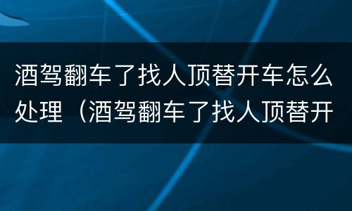 酒驾翻车了找人顶替开车怎么处理（酒驾翻车了找人顶替开车怎么处理呢）