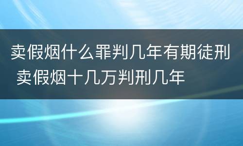 卖假烟什么罪判几年有期徒刑 卖假烟十几万判刑几年