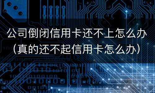 公司倒闭信用卡还不上怎么办（真的还不起信用卡怎么办）