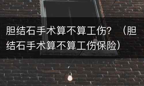 胆结石手术算不算工伤？（胆结石手术算不算工伤保险）