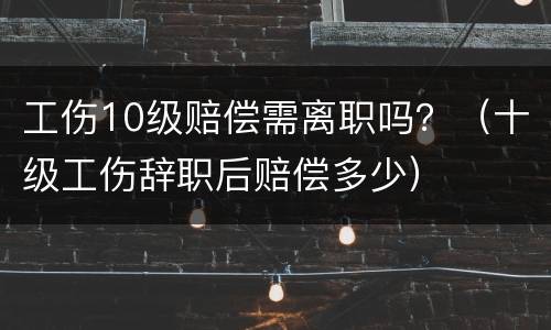 工伤10级赔偿需离职吗？（十级工伤辞职后赔偿多少）