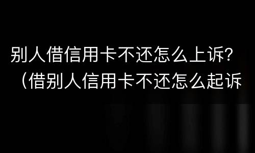 别人借信用卡不还怎么上诉？（借别人信用卡不还怎么起诉）