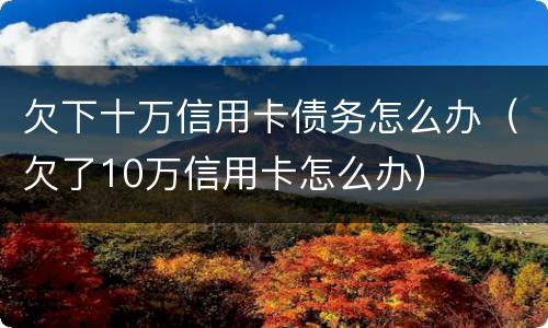 欠下十万信用卡债务怎么办（欠了10万信用卡怎么办）