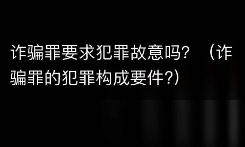 诈骗罪要求犯罪故意吗？（诈骗罪的犯罪构成要件?）