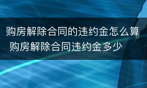 购房解除合同的违约金怎么算 购房解除合同违约金多少