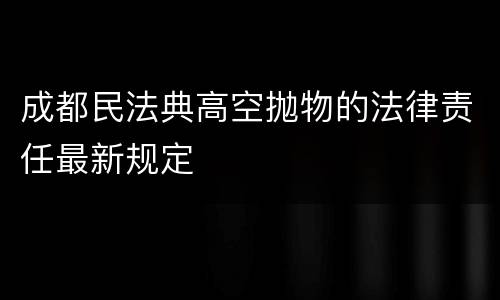 成都民法典高空抛物的法律责任最新规定