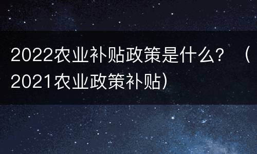 2022农业补贴政策是什么？（2021农业政策补贴）
