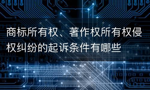 商标所有权、著作权所有权侵权纠纷的起诉条件有哪些