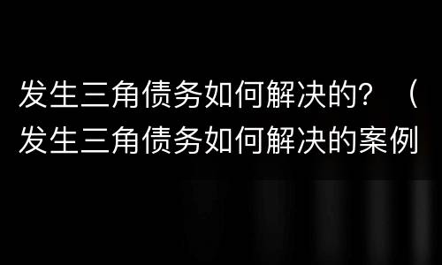 发生三角债务如何解决的？（发生三角债务如何解决的案例）