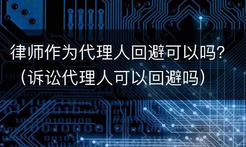 律师作为代理人回避可以吗？（诉讼代理人可以回避吗）
