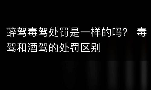 醉驾毒驾处罚是一样的吗？ 毒驾和酒驾的处罚区别