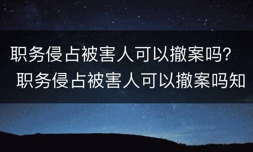 职务侵占被害人可以撤案吗？ 职务侵占被害人可以撤案吗知乎