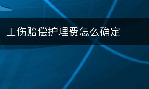 工伤赔偿护理费怎么确定
