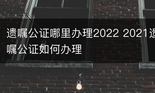 遗嘱公证哪里办理2022 2021遗嘱公证如何办理