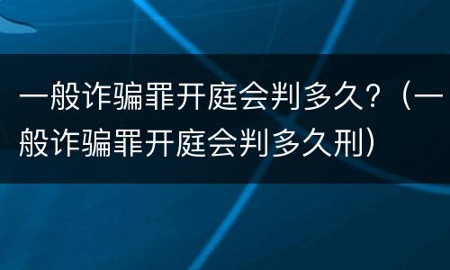 一般诈骗罪开庭会判多久?（一般诈骗罪开庭会判多久刑）