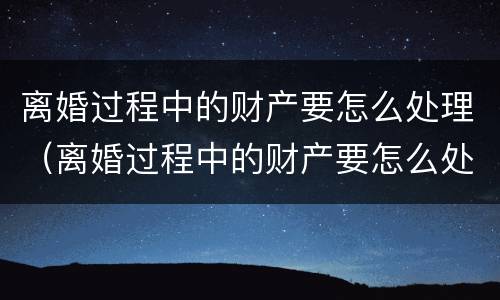 离婚过程中的财产要怎么处理（离婚过程中的财产要怎么处理才能分割）