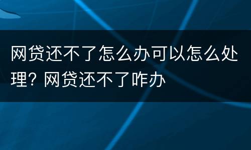 网贷还不了怎么办可以怎么处理? 网贷还不了咋办