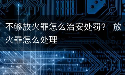 不够放火罪怎么治安处罚？ 放火罪怎么处理