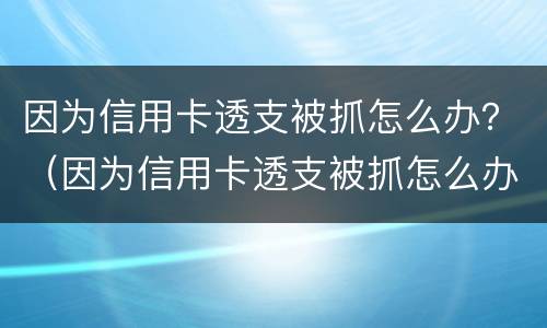 因为信用卡透支被抓怎么办？（因为信用卡透支被抓怎么办呢）