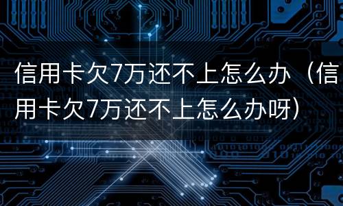 信用卡欠7万还不上怎么办（信用卡欠7万还不上怎么办呀）