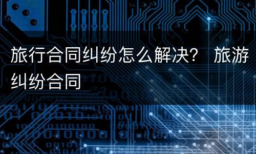 旅行合同纠纷怎么解决？ 旅游纠纷合同