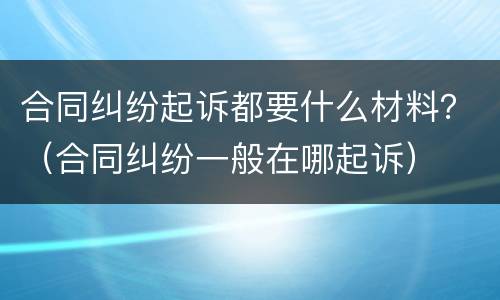合同纠纷起诉都要什么材料？（合同纠纷一般在哪起诉）