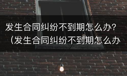 发生合同纠纷不到期怎么办？（发生合同纠纷不到期怎么办呢）