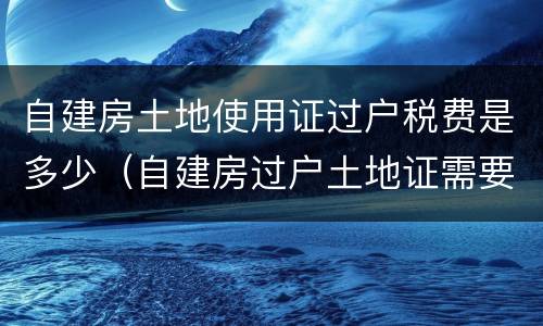 自建房土地使用证过户税费是多少（自建房过户土地证需要多少钱）