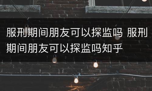 服刑期间朋友可以探监吗 服刑期间朋友可以探监吗知乎