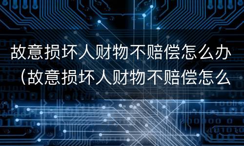 故意损坏人财物不赔偿怎么办（故意损坏人财物不赔偿怎么办理）
