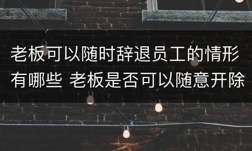 老板可以随时辞退员工的情形有哪些 老板是否可以随意开除员工