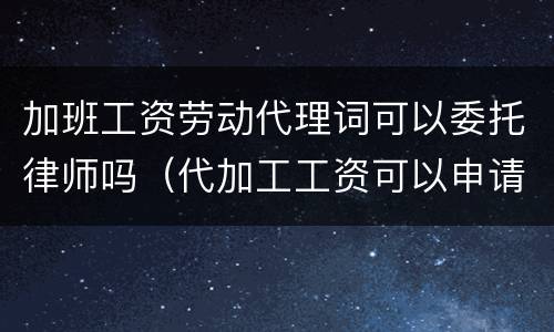 加班工资劳动代理词可以委托律师吗（代加工工资可以申请劳动仲裁吗）