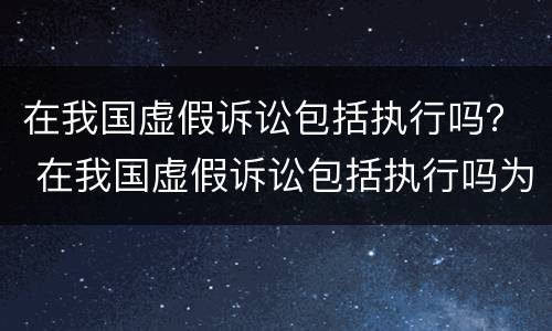 在我国虚假诉讼包括执行吗？ 在我国虚假诉讼包括执行吗为什么