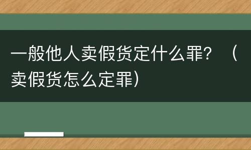 一般他人卖假货定什么罪？（卖假货怎么定罪）