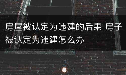房屋被认定为违建的后果 房子被认定为违建怎么办