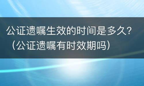 公证遗嘱生效的时间是多久？（公证遗嘱有时效期吗）