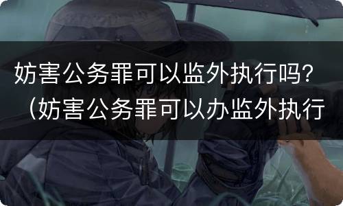 妨害公务罪可以监外执行吗？（妨害公务罪可以办监外执行）