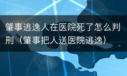 肇事逃逸人在医院死了怎么判刑（肇事把人送医院逃逸）