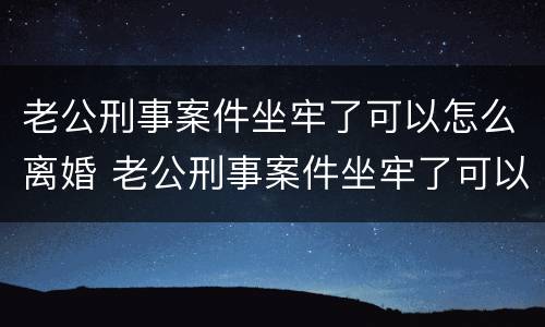 老公刑事案件坐牢了可以怎么离婚 老公刑事案件坐牢了可以怎么离婚吗