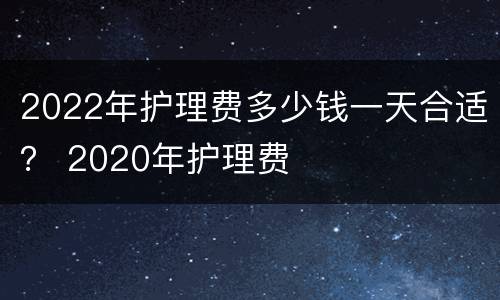 2022年护理费多少钱一天合适？ 2020年护理费